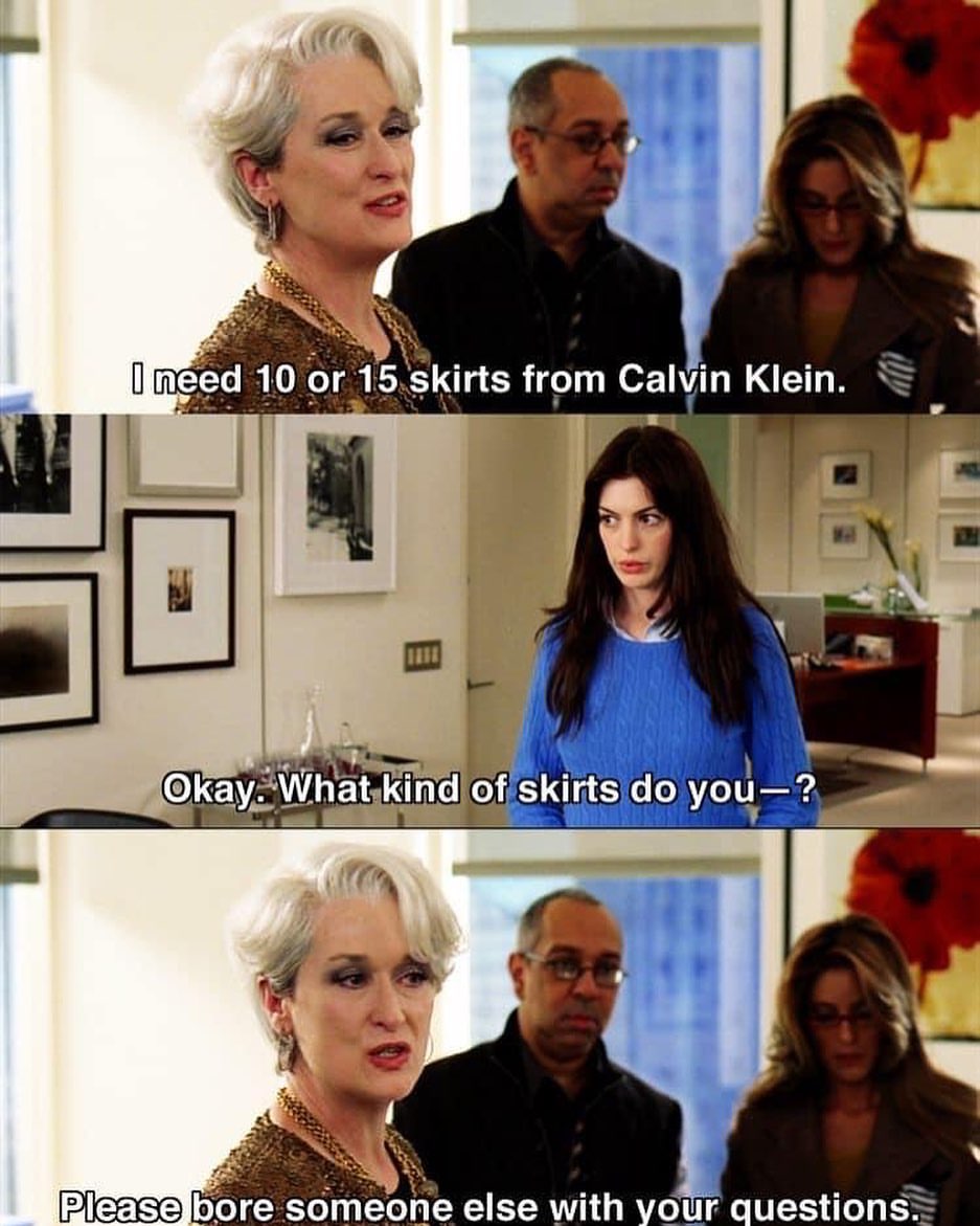 A meme of scene from Devil Wears Prada. Miranda Priestly says to Andie: "I need 10 or 15 skirts from Calvin Klein." Andie replies, "Okay. What kind of skirts do you—?" Miranda says, "Please bore someone else with your questions."